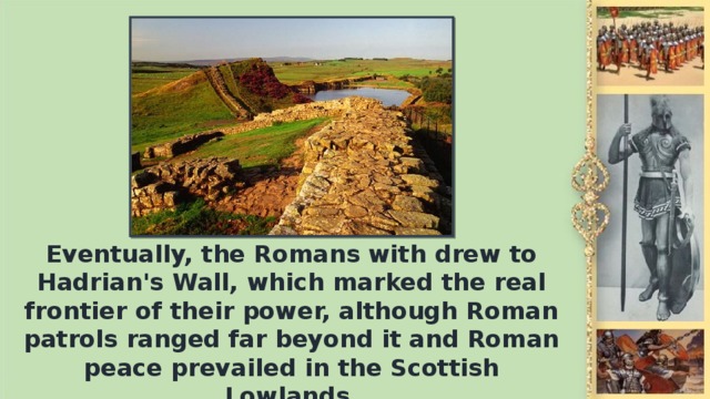 Eventually, the Romans with drew to Hadrian's Wall, which marked the real frontier of their power, although Roman patrols ranged far beyond it and Roman peace prevailed in the Scottish Lowlands.