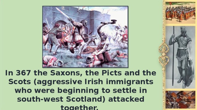 In 367 the Saxons, the Picts and the Scots (aggressive Irish immigrants who were beginning to settle in south-west Scotland) attacked together.