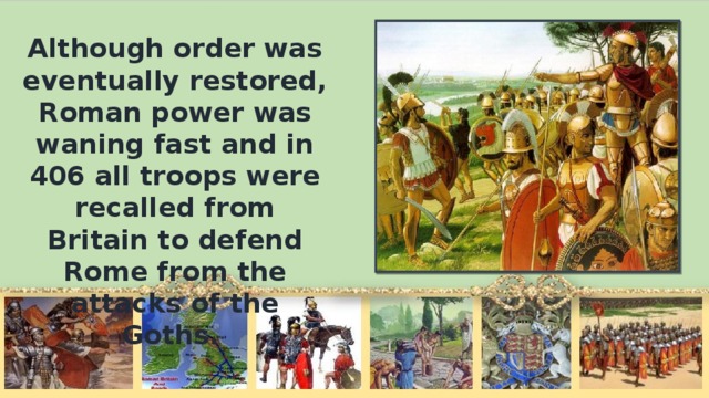 Although order was eventually restored, Roman power was waning fast and in 406 all troops were recalled from Britain to defend Rome from the attacks of the Goths.