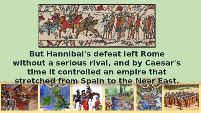 But Hannibal's defeat left Rome without а serious rival, and by Caesar's time it controlled an empire that stretched from Spain to the Near East.