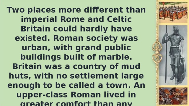 Two places more different than imperial Rome and Celtic Britain could hardly have existed. Roman society was urban, with grand public buildings built of marble. Britain was а country of mud huts, with no settlement large enough to be called а town. An upper-class Roman lived in greater comfort than any Britisher before the 15th century. His house even had central heating.