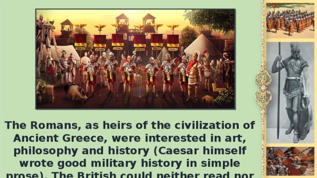 The Romans, as heirs of the civilization of Ancient Greece, were interested in art, philosophy and history (Caesar himself wrote good military history in simple prose). The British could neither read nor write.