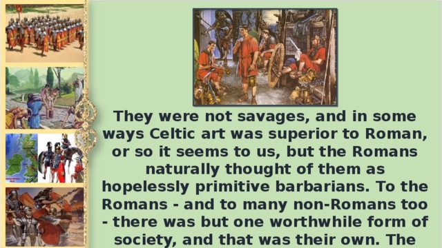 They were not savages, and in some ways Celtic art was superior to Roman, or so it seems to us, but the Romans naturally thought of them as hopelessly primitive barbarians. То the Romans - and to many non-Romans too - there was but one worthwhile form of society, and that was their own. The only useful function of other peoples was to contribute to the glory of Rome.
