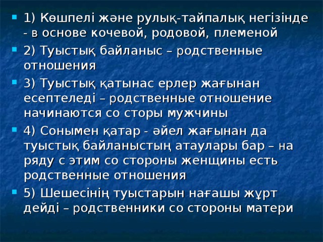 1) Көшпелі және рулық-тайпалық негізінде - в основе кочевой, родовой, племеной 2 ) Туыстық байланыс – р одственные отношения 3 ) Туыстық қатынас ерлер жағынан есептеледі – р одственные отношение начинаются со сторы мужчины 4) Сонымен қатар - әйел жағынан да туыстық байланыстың атаулары бар – н а ряду с этим со стороны женщины есть родственные отношения 5) Шешесінің туыстарын нағашы жұрт дейді – р одственники со стороны матери