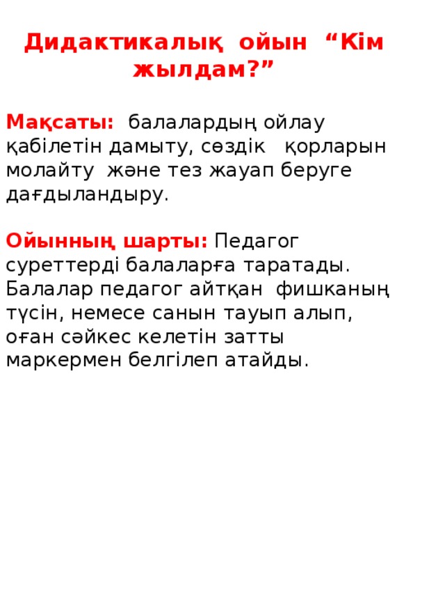 Дидактикалық ойын “Кім жылдам?”  Мақсаты: балалардың ойлау қабілетін дамыту, сөздік қорларын молайту және тез жауап беруге дағдыландыру. Ойынның шарты: Педагог суреттерді балаларға таратады. Балалар педагог айтқан фишканың түсін, немесе санын тауып алып, оған сәйкес келетін затты маркермен белгілеп атайды.