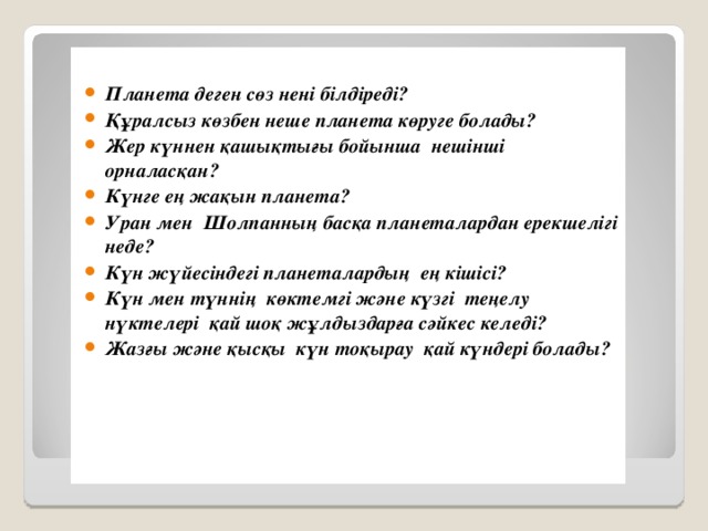 Планета деген сөз нені білдіреді? Құралсыз көзбен неше планета көруге болады? Жер күннен қашықтығы бойынша нешінші орналасқан? Күнге ең жақын планета? Уран мен Шолпанның басқа планеталардан ерекшелігі неде? Күн жүйесіндегі планеталардың ең кішісі? Күн мен түннің көктемгі және күзгі теңелу нүктелері қай шоқ жұлдыздарға сәйкес келеді? Жазғы және қысқы күн тоқырау қай күндері болады?            І. Кезең .Ұйымдастыру бөлімі.  «Кім көп біледі?» бөлімі.  Ү й тапсырмасын тексеру