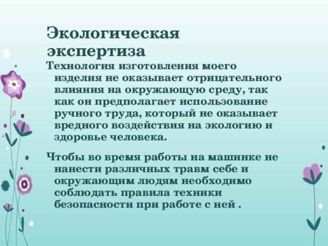 Экологическая экспертиза Технология изготовления моего изделия не оказывает отрицательного влияния на окружающую среду, так как он предполагает использование ручного труда, который не оказывает вредного воздействия на экологию и здоровье человека. Чтобы во время работы на машинке не нанести различных травм себе и окружающим людям необходимо соблюдать правила техники безопасности при работе с ней .