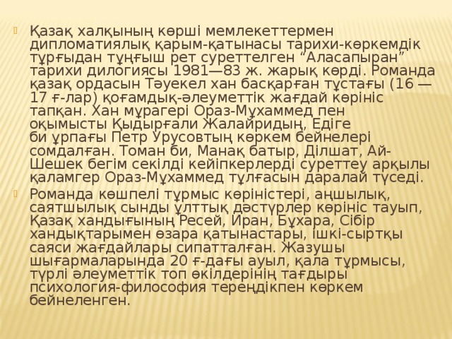 Қазақ халқының көрші мемлекеттермен дипломатиялық қарым-қатынасы тарихи-көркемдік тұрғыдан тұңғыш рет суреттелген “Аласапыран” тарихи дилогиясы 1981—83 ж. жарық көрді. Романда қазақ ордасын Тәуекел хан басқарған тұстағы (16 — 17 ғ-лар) қоғамдық-әлеуметтік жағдай көрініс тапқан. Хан мұрагері Ораз-Мұхаммед пен оқымысты Қыдырғали Жалайридың, Едіге би ұрпағы Петр Урусовтың көркем бейнелері сомдалған. Томан би, Манақ батыр, Ділшат, Ай-Шешек бегім секілді кейіпкерлерді суреттеу арқылы қаламгер Ораз-Мұхаммед тұлғасын даралай түседі. Романда көшпелі тұрмыс көріністері, аңшылық, саятшылық сынды ұлттық дәстүрлер көрініс тауып, Қазақ хандығының Ресей, Иран, Бұхара, Сібір хандықтарымен өзара қатынастары, ішкі-сыртқы саяси жағдайлары сипатталған. Жазушы шығармаларында 20 ғ-дағы ауыл, қала тұрмысы, түрлі әлеуметтік топ өкілдерінің тағдыры психология-философия тереңдікпен көркем бейнеленген.