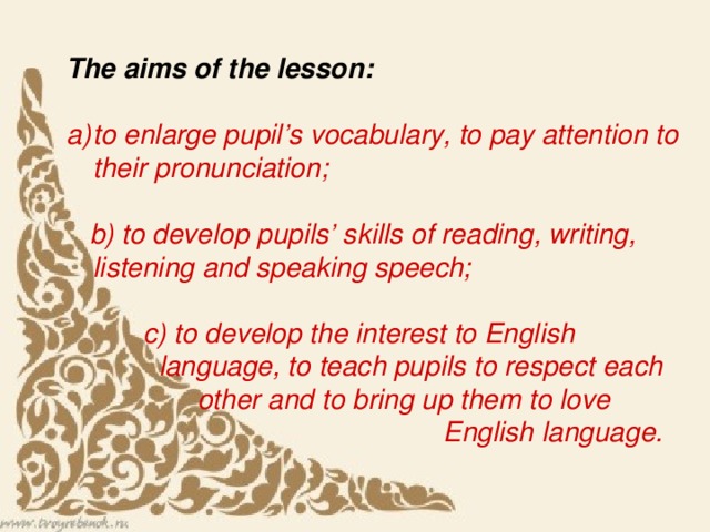 The aims of the lesson:    to enlarge pupil’s vocabulary, to pay attention to their pronunciation;    b) to develop pupils’ skills of reading, writing, listening and speaking speech;    c) to develop the interest to English  language, to teach pupils to respect each  other and to bring up them to love  English language.