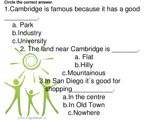 . Review : Step 1-5 Circle the correct answer. 1.Cambridge is famous because it has a good _________. a. Park b.Industry c.University a. Park b.Industry c.University 2. The land near Cambridge is _______. a. Flat b.Hilly c.Mountainous a. Flat b.Hilly c.Mountainous 3.In San Diego it`s good for shopping___________. a.In the centre b.In Old Town c.Nowhere