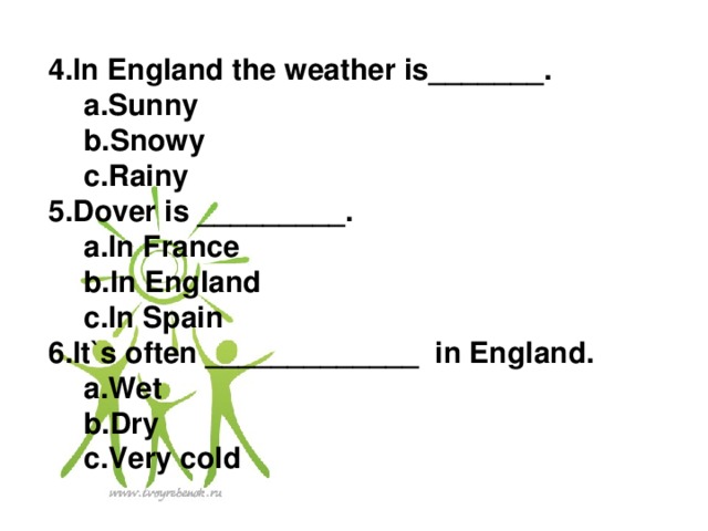 4.In England the weather is_______. a.Sunny b.Snowy c.Rainy a.Sunny b.Snowy c.Rainy 5.Dover is _________. a.In France b.In England c.In Spain a.In France b.In England c.In Spain 6.It`s often _____________ in England. a.Wet b.Dry c.Very cold a.Wet b.Dry c.Very cold