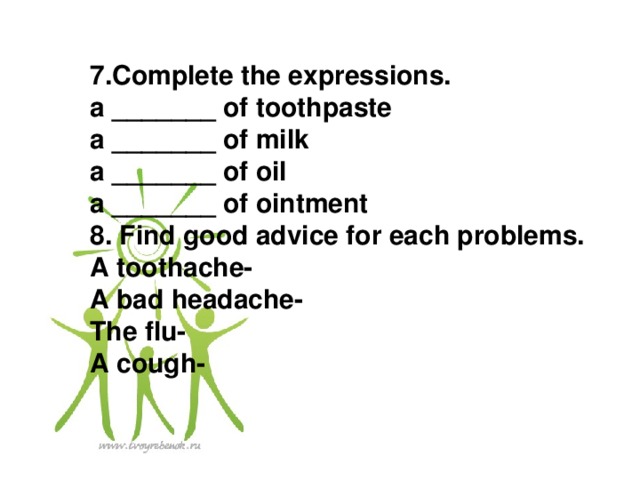 7.Complete the expressions. a _______ of toothpaste a _______ of milk a _______ of oil a _______ of ointment 8. Find good advice for each problems. A toothache- A bad headache- The flu- A cough-