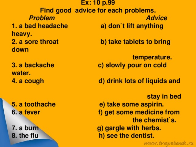 Ex: 10 p.99 Find good advice for each problems. Problem Advice 1. a bad headache a) don`t lift anything heavy. 2. a sore throat b) take tablets to bring down  temperature. 3. a backache c) slowly pour on cold water. 4. a cough d) drink lots of liquids and  stay in bed 5. a toothache e) take some aspirin. 6. a fever f) get some medicine from  the chemist`s. 7. a burn g) gargle with herbs. 8. the flu h) see the dentist.