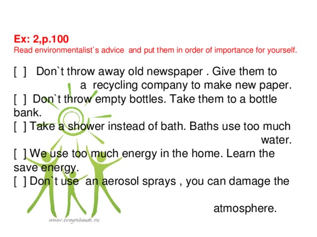 Ex: 2,p.100 Read environmentalist`s advice and put them in order of importance for yourself. [ ] Don`t throw away old newspaper . Give them to  a recycling company to make new paper. [ ] Don`t throw empty bottles. Take them to a bottle bank. [ ] Take a shower instead of bath. Baths use too much  water. [ ] We use too much energy in the home. Learn the save energy. [ ] Don`t use an aerosol sprays , you can damage the  atmosphere.