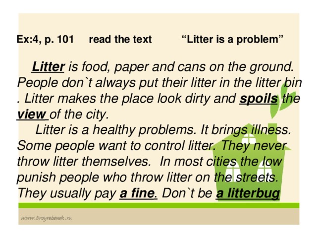 Ex:4, p. 101 read the text “Litter is a problem”   Litter is food, paper and cans on the ground. People don`t always put their litter in the litter bin . Litter makes the place look dirty and spoils  the view  of the city.  Litter is a healthy problems. It brings illness. Some people want to control litter. They never throw litter themselves. In most cities the low punish people who throw litter on the streets. They usually pay a fine . Don`t be a litterbug