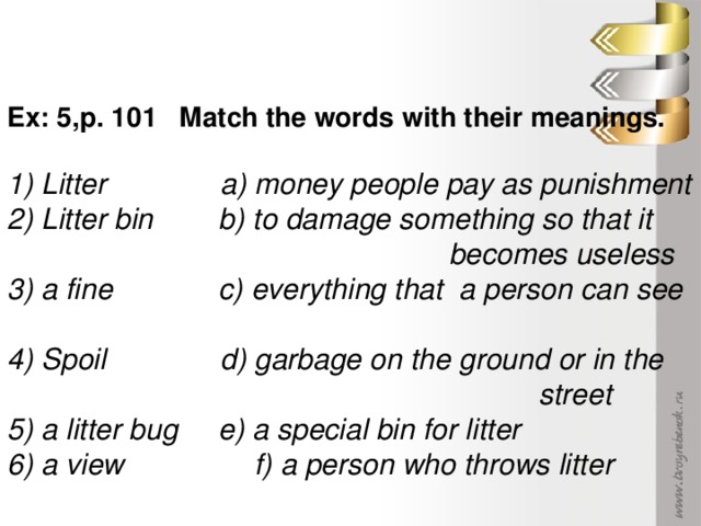 Ex: 5,p. 101 Match the words with their meanings. 1) Litter a) money people pay as punishment 2) Litter bin b) to damage something so that it  becomes useless 3) a fine c) everything that a person can see 4) Spoil d) garbage on the ground or in the  street 5) a litter bug e) a special bin for litter 6) a view f) a person who throws litter