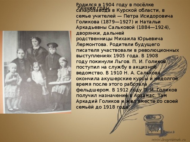 Родился в 1904 году в посёлке сахарозавода в Курской области, в семье учителей — Петра Исидоровича Голикова (1879—1927) и Натальи Аркадьевны Сальковой (1884—1924), дворянки, дальней родственницы Михаила Юрьевича Лермонтова. Родители будущего писателя участвовали в революционных выступлениях 1905 года. В 1908 году покинули Льгов. П. И. Голиков поступил на службу в акцизное ведомство. В 1910 Н. А. Салькова окончила акушерские курсы и недолгое время после этого работала фельдшером. В 1912 году П. И. Голиков получил назначение в Арзамас. Там Аркадий Голиков и жил вместе со своей семьёй до 1918 года. Ранние годы.