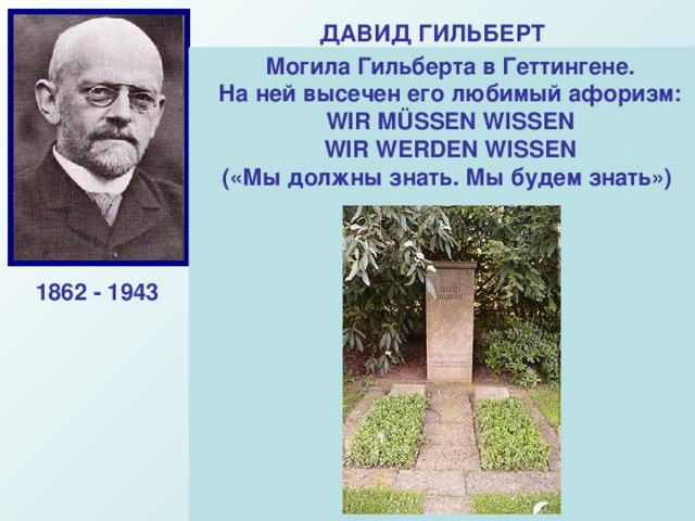 ДАВИД ГИЛЬБЕРТ Выдающийся немецкий математик-универсал, Основатель Геттингемской Математической школы. Гильберд завершил начатое Евклидом. Ему принадлежит глубокое оббщение евклидовой геометрии, он получил важнейшие результаты в математической логике.  Могила Гильберта в Геттингене. На ней высечен его любимый афоризм:  WIR MÜSSEN WISSEN  WIR WERDEN WISSEN  («Мы должны знать. Мы будем знать») 1862 - 1943 «Арифметические знаки – это записанные геометрические фигуры, а геометрические фигуры – это нарисованные формулы.  ДАВИД ГИЛЬБЕРТ