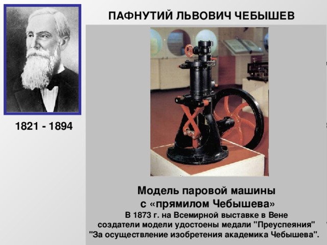 ПАФНУТИЙ ЛЬВОВИЧ ЧЕБЫШЕВ Русский математик, основатель Петербургской математической школы. Создал современную теорию приближений, получил глубокие результаты в теории чисел и теории вероятностей. Чебышев придавал очень большое значение прикладным задачам и занимался теорией механизмов. «Сближение теории с практикой даёт самые благотворные результаты, и одна только практика от этого выигрывает, сами науки развиваются под влиянием её.»  1821 - 1894 Модель паровой машины  с «прямилом Чебышева» В 1873 г. на Всемирной выставке в Вене  создатели модели удостоены медали 