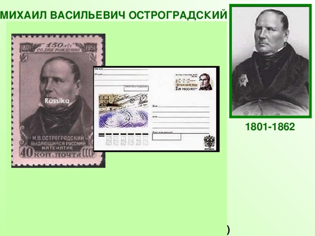 МИХАИЛ ВАСИЛЬЕВИЧ ОСТРОГРАДСКИЙ Российский и украинский математик и механик, признанный лидер математиков Российской империи середины XIX века. Основные работы Остроградского относятся к прикладным аспектам математического анализа, механики, теории упругости и магнетизма, теории вероятностей. Он внёс также вклад в алгебру и теорию чисел. Он не отказывался ни от какой математической работы, способной принести практическую пользу.  Кроме научных исследований, Остроградский написал ряд замечательных учебников по высшей  и элементарной математике («Программа и конспект тригонометрии», «Руководство начальной геометрии» и др)  1801-1862