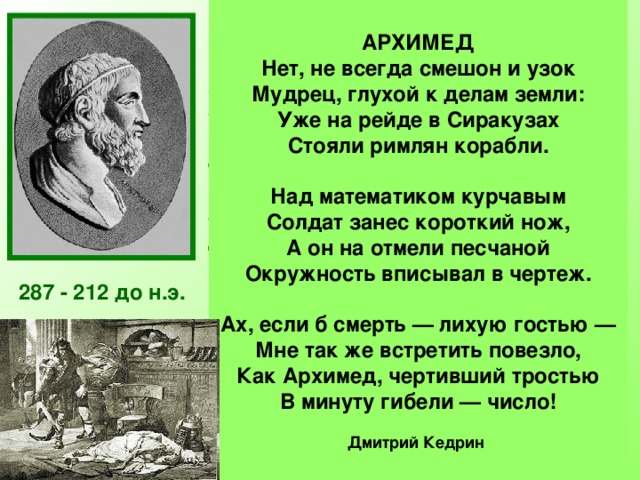 АРХИМЕД Нет, не всегда смешон и узок  Мудрец, глухой к делам земли:  Уже на рейде в Сиракузах  Стояли римлян корабли.   Над математиком курчавым  Солдат занес короткий нож,  А он на отмели песчаной  Окружность вписывал в чертеж.   Ах, если б смерть — лихую гостью —  Мне так же встретить повезло,  Как Архимед, чертивший тростью  В минуту гибели — число!  Дмитрий Кедрин  Архимед был одержим математикой. Он забывал о пище, совершенно не заботился о себе. Работы Архимеда относились почти ко всем областям математики того времени: ему принадлежат замечательные исследования по геометрии, арифметике, алгебре.  Лучшим своим достижением он считал определение поверхности и объёма шара — задача, которую до него никто решить не мог. Архимед просил выбить на своей могиле шар, вписанный в цилиндр. Огромное значение для развития  математики имело вычисленное Архимедом отношение длины окружности к диаметру. 287 - 212 до н.э. Число π