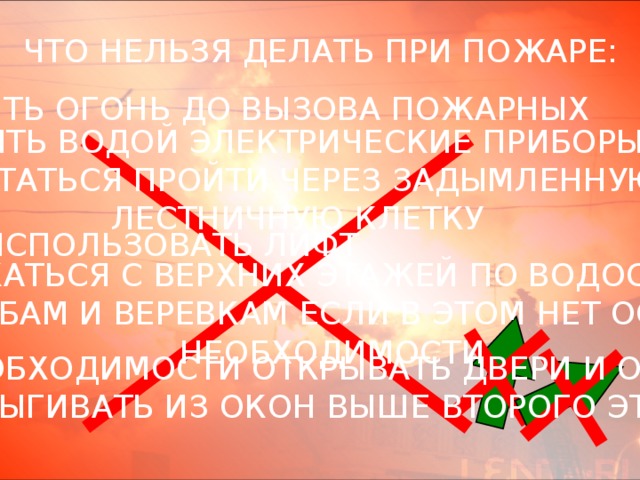 ЧТО НЕЛЬЗЯ ДЕЛАТЬ ПРИ ПОЖАРЕ: - ТУШИТЬ ОГОНЬ ДО ВЫЗОВА ПОЖАРНЫХ - ТУШИТЬ ВОДОЙ ЭЛЕКТРИЧЕСКИЕ ПРИБОРЫ - ПЫТАТЬСЯ ПРОЙТИ ЧЕРЕЗ ЗАДЫМЛЕННУЮ  ЛЕСТНИЧНУЮ КЛЕТКУ - ИСПОЛЬЗОВАТЬ ЛИФТ - СПУСКАТЬСЯ С ВЕРХНИХ ЭТАЖЕЙ ПО ВОДОСТОЧНЫМ  ТРУБАМ И ВЕРЕВКАМ ЕСЛИ В ЭТОМ НЕТ ОСТРОЙ НЕОБХОДИМОСТИ - БЕЗ НОБХОДИМОСТИ ОТКРЫВАТЬ ДВЕРИ И ОКНА - ВЫПРЫГИВАТЬ ИЗ ОКОН ВЫШЕ ВТОРОГО ЭТАЖА