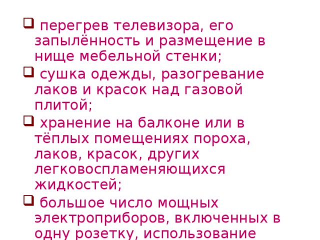 перегрев телевизора, его запылённость и размещение в нище мебельной стенки;  сушка одежды, разогревание лаков и красок над газовой плитой;  хранение на балконе или в тёплых помещениях пороха, лаков, красок, других легковоспламеняющихся жидкостей;  большое число мощных электроприборов, включенных в одну розетку, использование тройников.