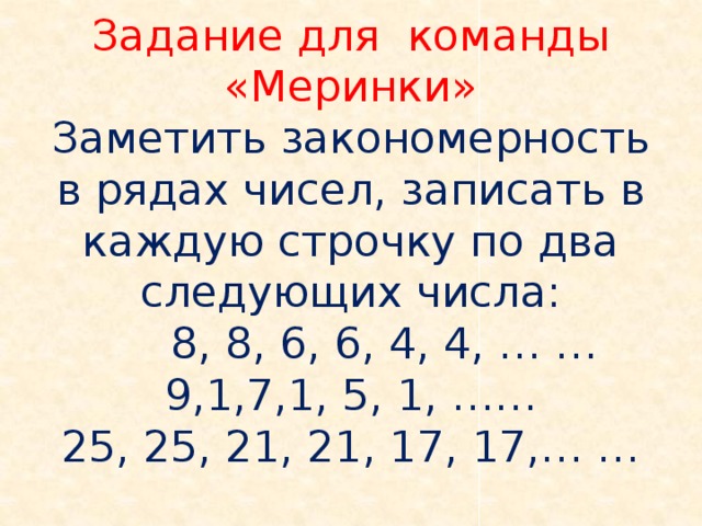 Задание для команды «Меринки»  Заметить закономерность в рядах чисел, записать в каждую строчку по два следующих числа:  8, 8, 6, 6, 4, 4, … …  9,1,7,1, 5, 1, ……  25, 25, 21, 21, 17, 17,… …