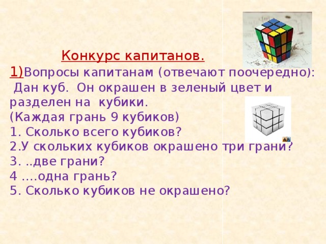 Конкурс капитанов.  1) Вопросы капитанам (отвечают поочередно):  Дан куб. Он окрашен в зеленый цвет и разделен на кубики.  (Каждая грань 9 кубиков)  1. Сколько всего кубиков?  2.У скольких кубиков окрашено три грани?  3. ..две грани?  4 ….одна грань?  5. Сколько кубиков не окрашено?