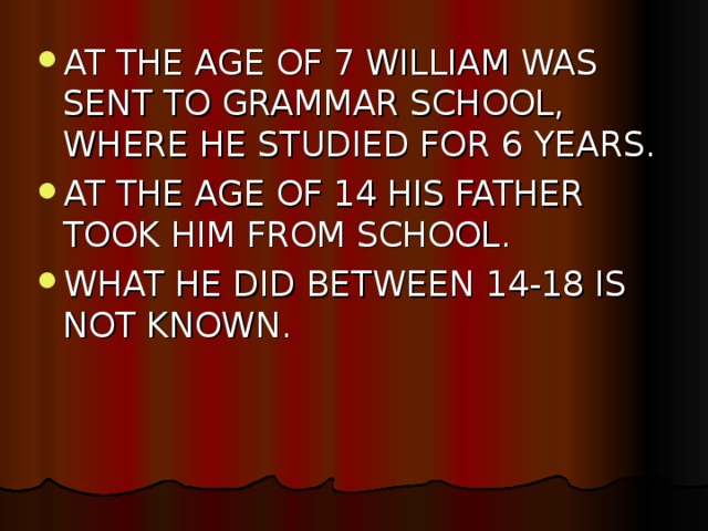 AT THE AGE OF 7 WILLIAM WAS SENT TO GRAMMAR SCHOOL, WHERE HE STUDIED FOR 6 YEARS. AT THE AGE OF 14 HIS FATHER TOOK HIM FROM SCHOOL. WHAT HE DID BETWEEN 14-18 IS NOT KNOWN.