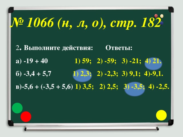 № 1066 (н, л, о), стр. 182 2 . Выполните действия: Ответы: а) -19 + 40 1) 59; 2) -59; 3) -21; 4) 21. б) -3,4 + 5,7 1) 2,3; 2) -2,3; 3) 9,1; 4)-9,1. в)-5,6 + (-3,5 + 5,6) 1) 3,5; 2) 2,5; 3) -3,5; 4) -2,5.