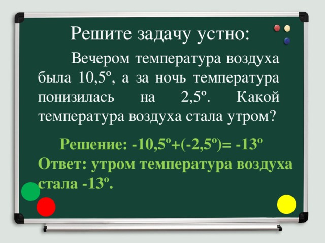 Решите задачу устно:  Вечером температура воздуха была 10,5º, а за ночь температура понизилась на 2,5º. Какой температура воздуха стала утром?  Решение: -10,5º+(-2,5º)= -13º Ответ: утром температура воздуха стала -13º.