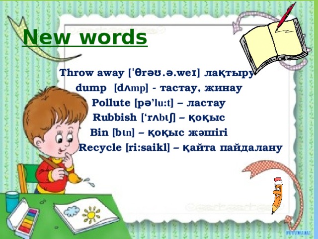 New words  Throw away [ˈθrəʊ.ə.weɪ] лақтыру dump [d ʌmp ] - тастау, жинау Pollute [p ǝ’lu:t ] – ластау Rubbish [‘r ʌbɩʃ ] – қоқыс Bin [b ɩn ] – қоқыс жәшігі  Recycle [ri:saikl] – қайта пайдалану