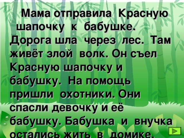 Мама отправила Красную шапочку к бабушке. Дорога шла через лес. Там живёт злой волк. Он съел Красную шапочку и бабушку. На помощь пришли охотники. Они спасли девочку и её бабушку. Бабушка и внучка остались жить в домике.