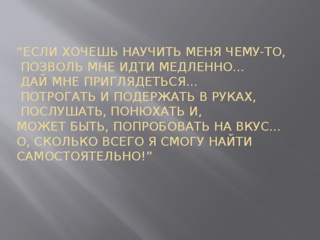 “ Если хочешь научить меня чему-то,  Позволь мне идти медленно…  Дай мне приглядеться…  Потрогать и подержать в руках,  Послушать, понюхать и,  Может быть, попробовать на вкус…  О, сколько всего я смогу найти самостоятельно!”