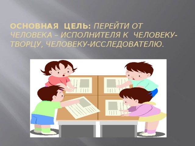 Основная цель: перейти от человека – исполнителя к человеку-творцу, человеку-исследователю.