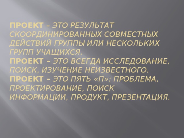 Проект – это результат скоординированных совместных действий группы или нескольких групп учащихся.  Проект – это всегда исследование, поиск, изучение неизвестного.  Проект – это пять «П»: проблема, проектирование, поиск информации, продукт, презентация.