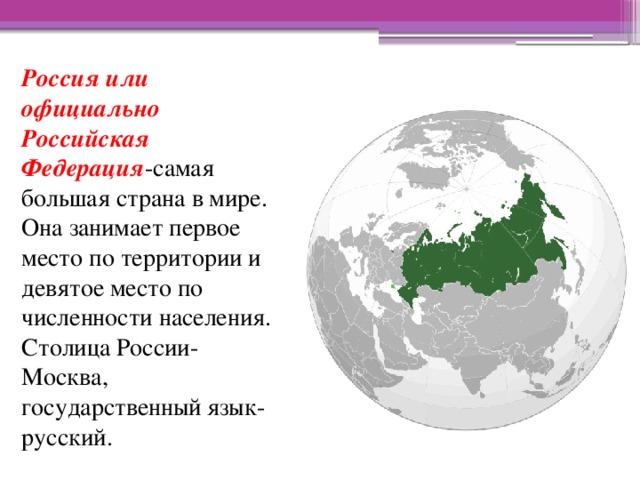 Россия или официально Российская Федерация -самая большая страна в мире. Она занимает первое место по территории и девятое место по численности населения. Столица России-Москва, государственный язык-русский.