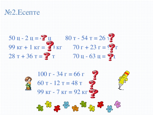 № 2.Есепте 50 ц - 2 ц = 48 ц   80 т - 54 т = 26 т 99 кг + 1 кг =100 кг  70 г + 23 г = 93 г 28 т + 36 т = 64 т   70 ц - 63 ц = 7 ц     100 г - 34 г = 66 г     60 т - 12 т = 48 т     99 кг - 7 кг = 92 кг