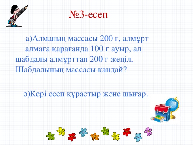 № 3-есеп  а)Алманың массасы 200 г, алмұрт  алмаға қарағанда 100 г ауыр, ал  шабдалы алмұрттан 200 г жеңіл.  Шабдалының массасы қандай?  ә)Кері есеп құрастыр және шығар.