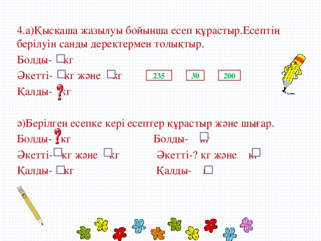 4.а)Қысқаша жазылуы бойынша есеп құрастыр.Есептің берілуін санды деректермен толықтыр. Болды- кг Әкетті- кг және кг Қалды- кг ә)Берілген есепке кері есептер құрастыр және шығар. Болды- кг Болды- кг Әкетті- кг және кг Әкетті-? кг және кг Қалды- кг Қалды- кг 235 30 200