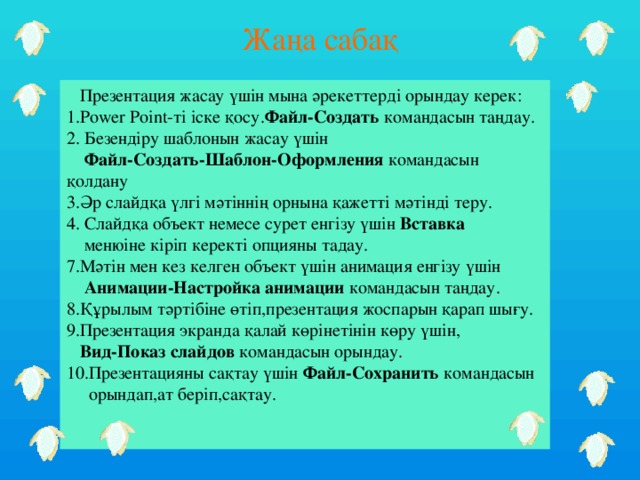 Жаңа сабақ  Презентация жасау үшін мына әрекеттерді орындау керек: 1.Power Point-ті іске қосу. Файл-Создать командасын таңдау. 2. Безендіру шаблонын жасау үшін  Файл-Создать-Шаблон-Оформления командасын қолдану 3.Әр слайдқа үлгі мәтіннің орнына қажетті мәтінді теру. 4. Слайдқа объект немесе сурет енгізу үшін Вставка  менюіне  кіріп керекті опцияны тадау. 7.Мәтін мен кез келген объект үшін анимация енгізу үшін  Анимации-Настройка анимации командасын таңдау. 8.Құрылым тәртібіне өтіп,презентация жоспарын қарап шығу. 9.Презентация экранда қалай көрінетінін көру үшін,  Вид-Показ слайдов командасын орындау. 10.Презентацияны сақтау үшін Файл-Сохранить командасын  орындап,ат беріп,сақтау.