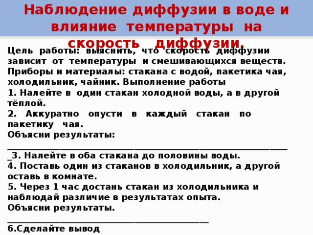 Наблюдение диффузии в воде и влияние температуры на скорость диффузии. Цель работы: выяснить, что скорость диффузии зависит от температуры и смешивающихся веществ. Приборы и материалы: стакана с водой, пакетика чая, холодильник, чайник. Выполнение работы 1. Налейте в один стакан холодной воды, а в другой тёплой. 2. Аккуратно опусти в каждый стакан по пакетику чая. Объясни результаты: _________________________________________________________________3. Налейте в оба стакана до половины воды. 4. Поставь один из стаканов в холодильник, а другой оставь в комнате. 5. Через 1 час достань стакан из холодильника и наблюдай различие в результатах опыта. Объясни результаты. ______________________________________________ 6.Сделайте вывод _________________________________________________ Контрольные вопросы. Где лучше сохранить детский резиновый шарик, наполненный водородом: в холодном или теплом помещении?