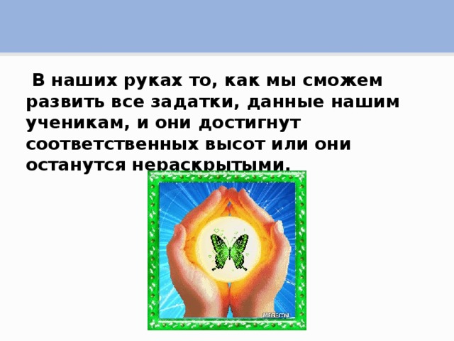 В наших руках то, как мы сможем развить все задатки, данные нашим ученикам, и они достигнут соответственных высот или они останутся нераскрытыми.