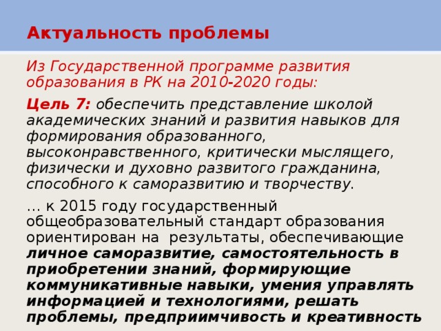 Актуальность проблемы Из Государственной программе развития образования в РК на 2010-2020 годы:  Цель 7:  обеспечить представление школой академических знаний и развития навыков для формирования образованного, высоконравственного, критически мыслящего, физически и духовно развитого гражданина, способного к саморазвитию и творчеству.  … к 2015 году государственный общеобразовательный стандарт образования ориентирован на результаты, обеспечивающие личное саморазвитие, самостоятельность в приобретении знаний, формирующие коммуникативные навыки, умения управлять информацией и технологиями, решать проблемы, предприимчивость и креативность