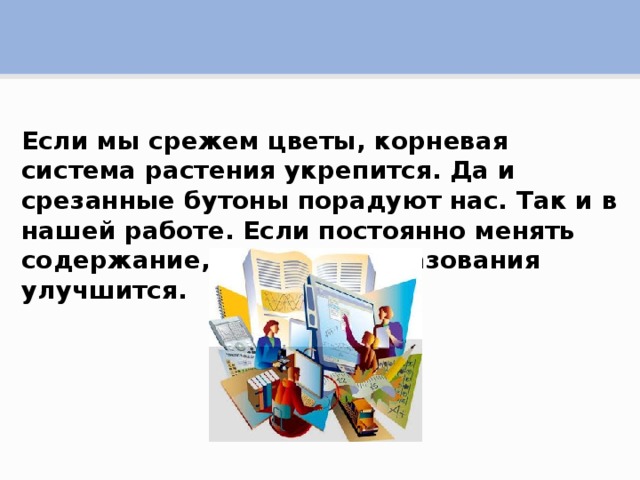 Если мы срежем цветы, корневая система растения укрепится. Да и срезанные бутоны порадуют нас. Так и в нашей работе. Если постоянно менять содержание, качество образования улучшится.