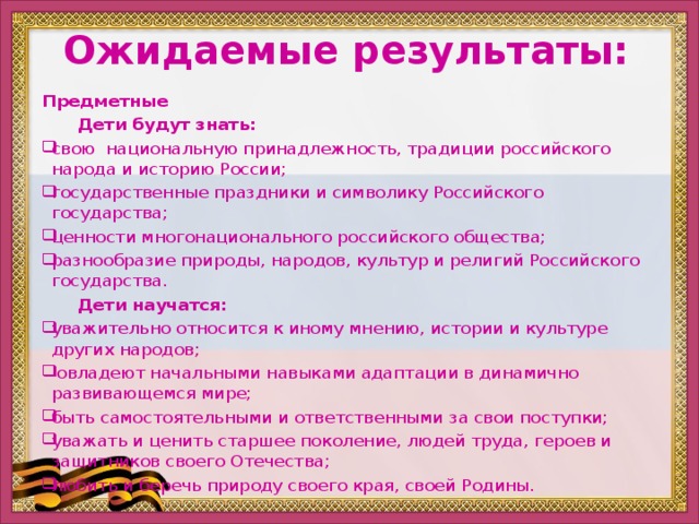 Ожидаемые результаты: Предметные  Дети будут знать: свою национальную принадлежность, традиции российского народа и историю России; государственные праздники и символику Российского государства; ценности многонационального российского общества; разнообразие природы, народов, культур и религий Российского государства.  Дети научатся: уважительно относится к иному мнению, истории и культуре других народов;   овладеют начальными навыками адаптации в динамично развивающемся мире; быть самостоятельными и ответственными за свои поступки; уважать и ценить старшее поколение, людей труда, героев и защитников своего Отечества; любить и беречь природу своего края, своей Родины.