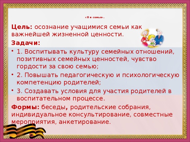 «Я и семья».    Цель: осознание учащимися семьи как важнейшей жизненной ценности. Задачи: 1. Воспитывать культуру семейных отношений, позитивных семейных ценностей, чувство гордости за свою семью; 2. Повышать педагогическую и психологическую компетенцию родителей; 3. Создавать условия для участия родителей в воспитательном процессе. Формы: беседы , родительские собрания, индивидуальное консультирование, совместные мероприятия, анкетирование.