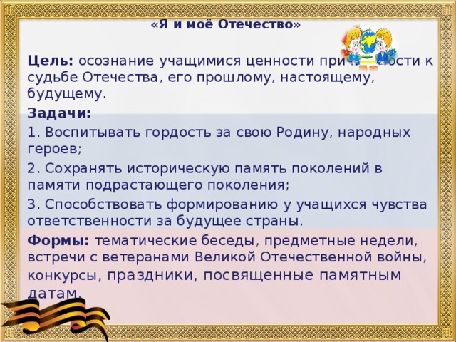 «Я и моё Отечество»   Цель: осознание учащимися ценности причастности к судьбе Отечества, его прошлому, настоящему, будущему. Задачи: 1. Воспитывать гордость за свою Родину, народных героев; 2. Сохранять историческую память поколений в памяти подрастающего поколения; 3. Способствовать формированию у учащихся чувства ответственности за будущее страны. Формы: тематические беседы, предметные недели, встречи с ветеранами Великой Отечественной войны, конкурсы , праздники, посвященные памятным датам.