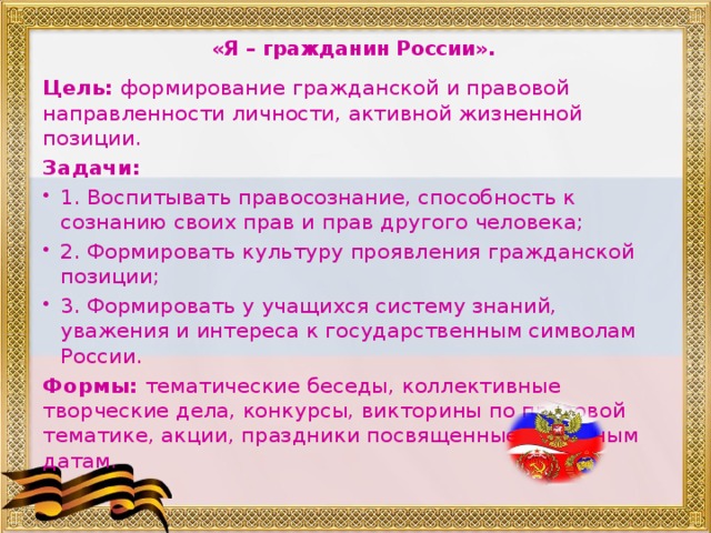 «Я – гражданин России».    Цель: формирование гражданской и правовой направленности личности, активной жизненной позиции. Задачи: 1. Воспитывать правосознание, способность к сознанию своих прав и прав другого человека; 2. Формировать культуру проявления гражданской позиции; 3. Формировать у учащихся систему знаний, уважения и интереса к государственным символам России. Формы: тематические беседы, коллективные творческие дела, конкурсы, викторины по правовой тематике, акции, праздники посвященные памятным датам.